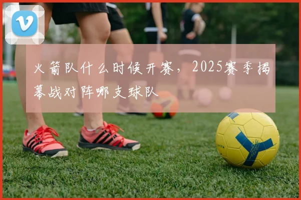 火箭队什么时候开赛，2025赛季揭幕战对阵哪支球队
