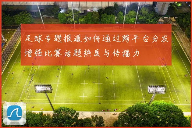 足球专题报道如何通过跨平台分发增强比赛话题热度与传播力