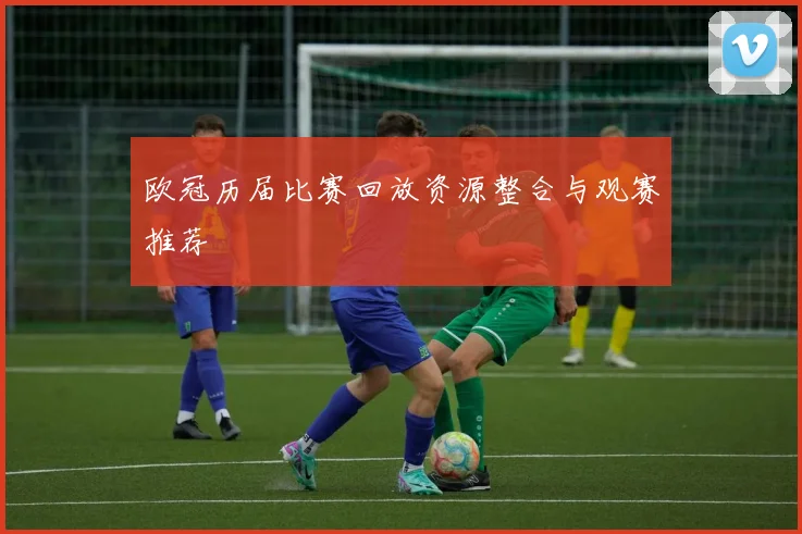 欧冠历届比赛回放资源整合与观赛推荐