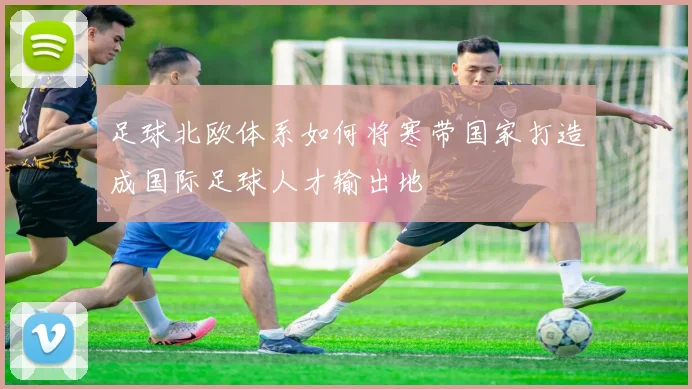 足球北欧体系如何将寒带国家打造成国际足球人才输出地