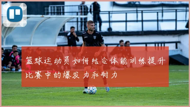 篮球运动员如何结合体能训练提升比赛中的爆发力和耐力